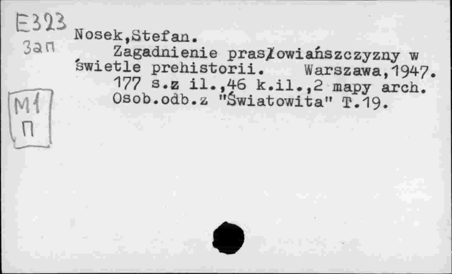 ﻿ЕШ
Зап
Nosek,Stefan.
f Zagadnienie pras/owiahszczyzny w
swietle prehistorii. Warszawa,1947.
І?? s«z il.,46 k.il.,2 тару arch.
Osob.odb.z "âwiatowita" T.19.